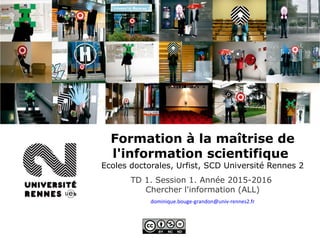 Formation à la maîtrise de
l'information scientifique
Ecoles doctorales, Urfist, SCD Université Rennes 2
TD 1. Session 1. Année 2015-2016
Chercher l'information (ALL)
dominique.bouge-grandon@univ-rennes2.fr
 