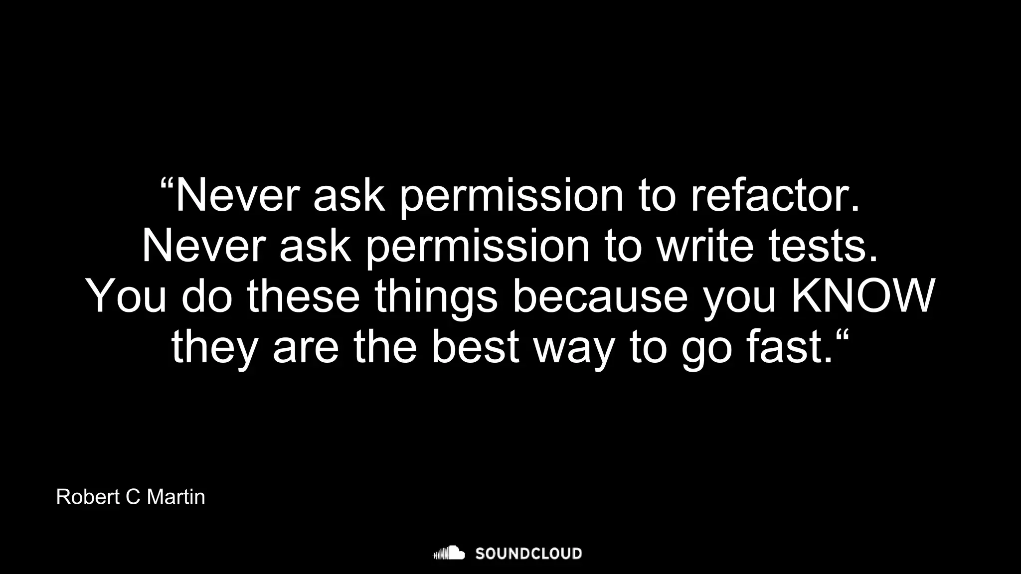 “Never ask permission to refactor.
Never ask permission to write tests.
You do these things because you KNOW
they are the best way to go fast.“
Robert C Martin
 