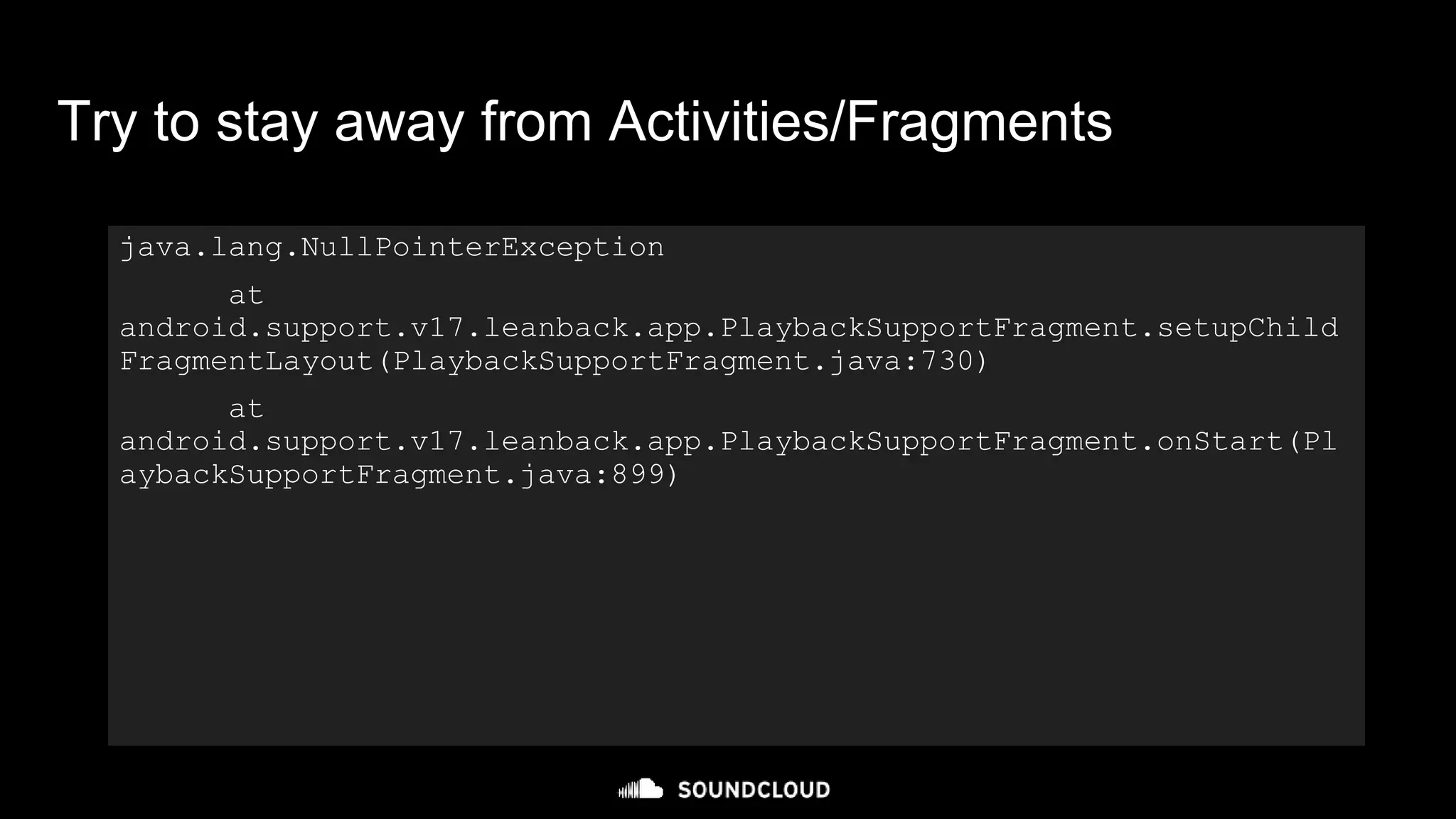 java.lang.NullPointerException
at
android.support.v17.leanback.app.PlaybackSupportFragment.setupChild
FragmentLayout(PlaybackSupportFragment.java:730)
at
android.support.v17.leanback.app.PlaybackSupportFragment.onStart(Pl
aybackSupportFragment.java:899)
Try to stay away from Activities/Fragments
 