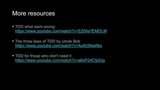 More resources
• TDD what went wrong:
https://www.youtube.com/watch?v=EZ05e7EMOLM
• The three laws of TDD by Uncle Bob
https://www.youtube.com/watch?v=AoIfc5NwRks
• TDD for those who don't need it
https://www.youtube.com/watch?v=a6oP24CSdUg
 