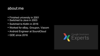 about:me
• Finished university in 2001
• Switched to Java in 2003
• Switched to Kotlin in 2016
• Worked for eBay, Groupon, Viacom
• Android Engineer at SoundCloud
• GDE since 2016
 