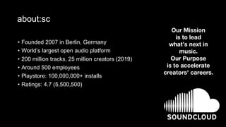 about:sc
• Founded 2007 in Berlin, Germany
• World’s largest open audio platform
• 200 million tracks, 25 million creators (2019)
• Around 500 employees
• Playstore: 100,000,000+ installs
• Ratings: 4.7 (5,500,500)
Our Mission
is to lead
what’s next in
music.
Our Purpose
is to accelerate
creators' careers.
 