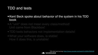 TDD and tests
•Kent Beck spoke about behavior of the system in his TDD
book
•A “unit” does not mean every class/method!
Unit came from Blackbox!
•TDD tests behaviors not implementation details!
•What your software does, is stable!
How it does this, is unstable!
TDD what went wrong: https://www.youtube.com/watch?v=EZ05e7EMOLM
 