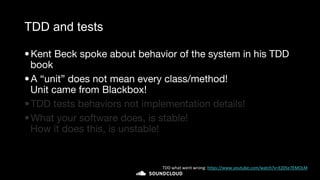 TDD and tests
•Kent Beck spoke about behavior of the system in his TDD
book
•A “unit” does not mean every class/method!
Unit came from Blackbox!
•TDD tests behaviors not implementation details!
•What your software does, is stable!
How it does this, is unstable!
TDD what went wrong: https://www.youtube.com/watch?v=EZ05e7EMOLM
 