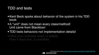 TDD and tests
•Kent Beck spoke about behavior of the system in his TDD
book
•A “unit” does not mean every class/method!
Unit came from Blackbox!
•TDD tests behaviors not implementation details!
•What your software does, is stable!
How it does this, is unstable!
TDD what went wrong: https://www.youtube.com/watch?v=EZ05e7EMOLM
 