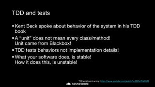 TDD and tests
•Kent Beck spoke about behavior of the system in his TDD
book
•A “unit” does not mean every class/method!
Unit came from Blackbox!
•TDD tests behaviors not implementation details!
•What your software does, is stable!
How it does this, is unstable!
TDD what went wrong: https://www.youtube.com/watch?v=EZ05e7EMOLM
 