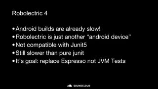 Robolectric 4
•Android builds are already slow!
•Robolectric is just another “android device”
•Not compatible with Junit5
•Still slower than pure junit
•It’s goal: replace Espresso not JVM Tests
 