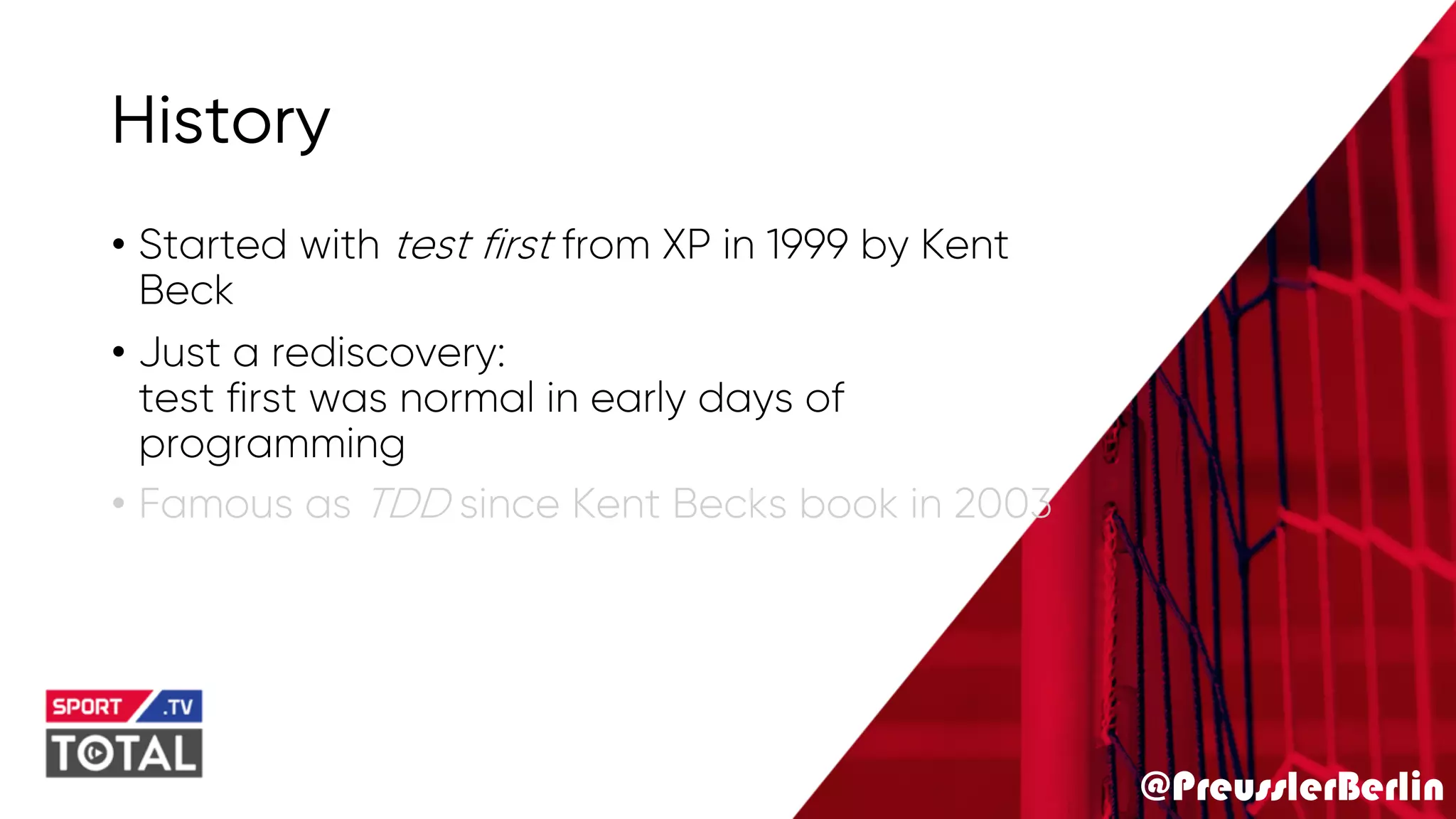 @PreusslerBerlin
History
• Started with test first from XP in 1999 by Kent
Beck
• Just a rediscovery:
test first was normal in early days of
programming
• Famous as TDD since Kent Becks book in 2003
 