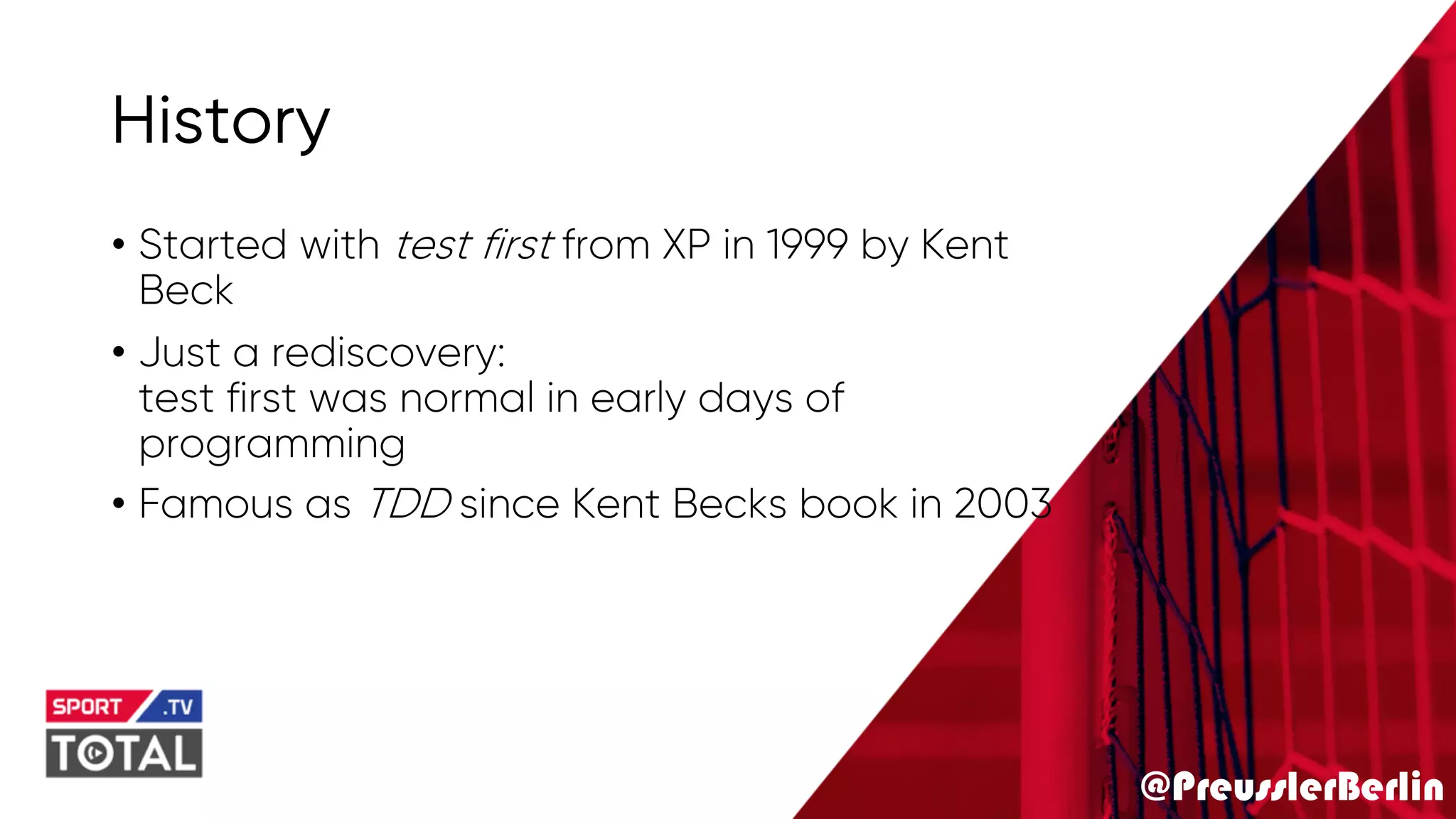 @PreusslerBerlin
History
• Started with test first from XP in 1999 by Kent
Beck
• Just a rediscovery:
test first was normal in early days of
programming
• Famous as TDD since Kent Becks book in 2003
 