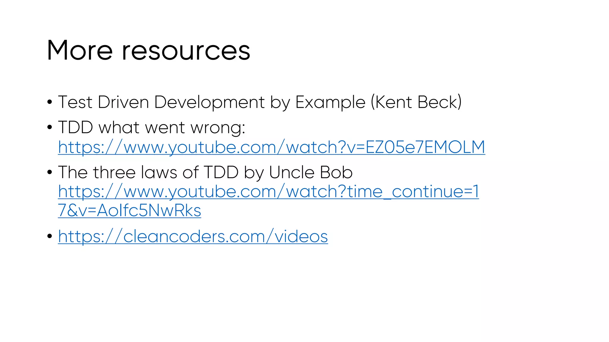 More resources
• Test Driven Development by Example (Kent Beck)
• TDD what went wrong:
https://www.youtube.com/watch?v=EZ05e7EMOLM
• The three laws of TDD by Uncle Bob
https://www.youtube.com/watch?time_continue=1
7&v=AoIfc5NwRks
• https://cleancoders.com/videos
 