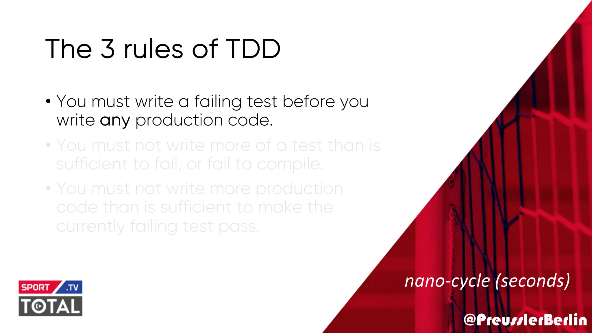 @PreusslerBerlin
The 3 rules of TDD
• You must write a failing test before you
write any production code.
• You must not write more of a test than is
sufficient to fail, or fail to compile.
• You must not write more production
code than is sufficient to make the
currently failing test pass.
nano-cycle (seconds)
 