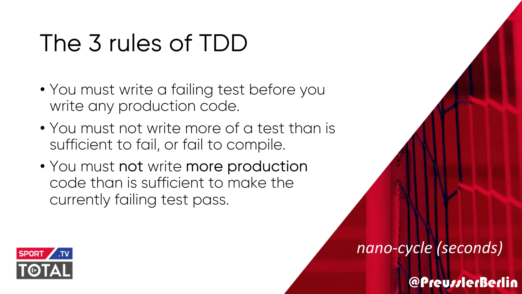 @PreusslerBerlin
The 3 rules of TDD
• You must write a failing test before you
write any production code.
• You must not write more of a test than is
sufficient to fail, or fail to compile.
• You must not write more production
code than is sufficient to make the
currently failing test pass.
nano-cycle (seconds)
 