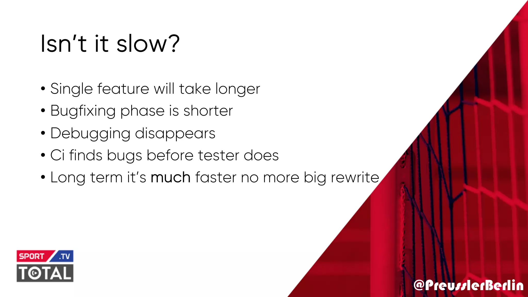 @PreusslerBerlin
Isn’t it slow?
• Single feature will take longer
• Bugfixing phase is shorter
• Debugging disappears
• Ci finds bugs before tester does
• Long term it’s much faster no more big rewrite
 