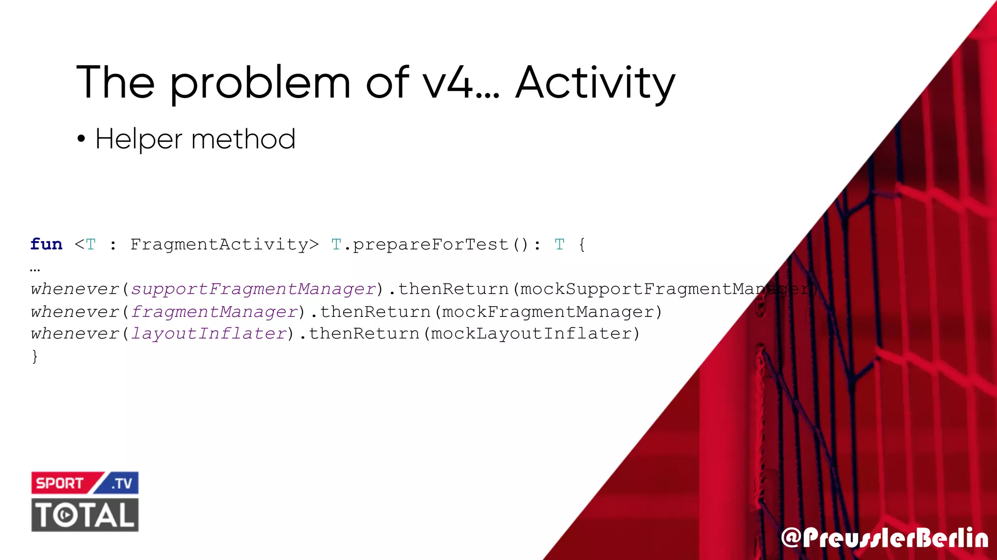 @PreusslerBerlin
The problem of v4… Activity
• Helper method
fun <T : FragmentActivity> T.prepareForTest(): T {
…
whenever(supportFragmentManager).thenReturn(mockSupportFragmentManager)
whenever(fragmentManager).thenReturn(mockFragmentManager)
whenever(layoutInflater).thenReturn(mockLayoutInflater)
}
 