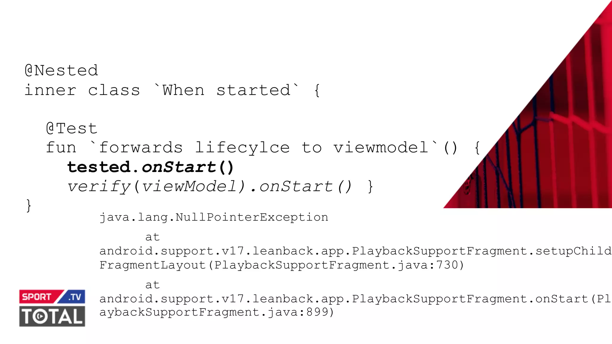 @PreusslerBerlin
@Nested
inner class `When started` {
@Test
fun `forwards lifecylce to viewmodel`() {
tested.onStart()
verify(viewModel).onStart() }
}
java.lang.NullPointerException
at
android.support.v17.leanback.app.PlaybackSupportFragment.setupChild
FragmentLayout(PlaybackSupportFragment.java:730)
at
android.support.v17.leanback.app.PlaybackSupportFragment.onStart(Pl
aybackSupportFragment.java:899)
 