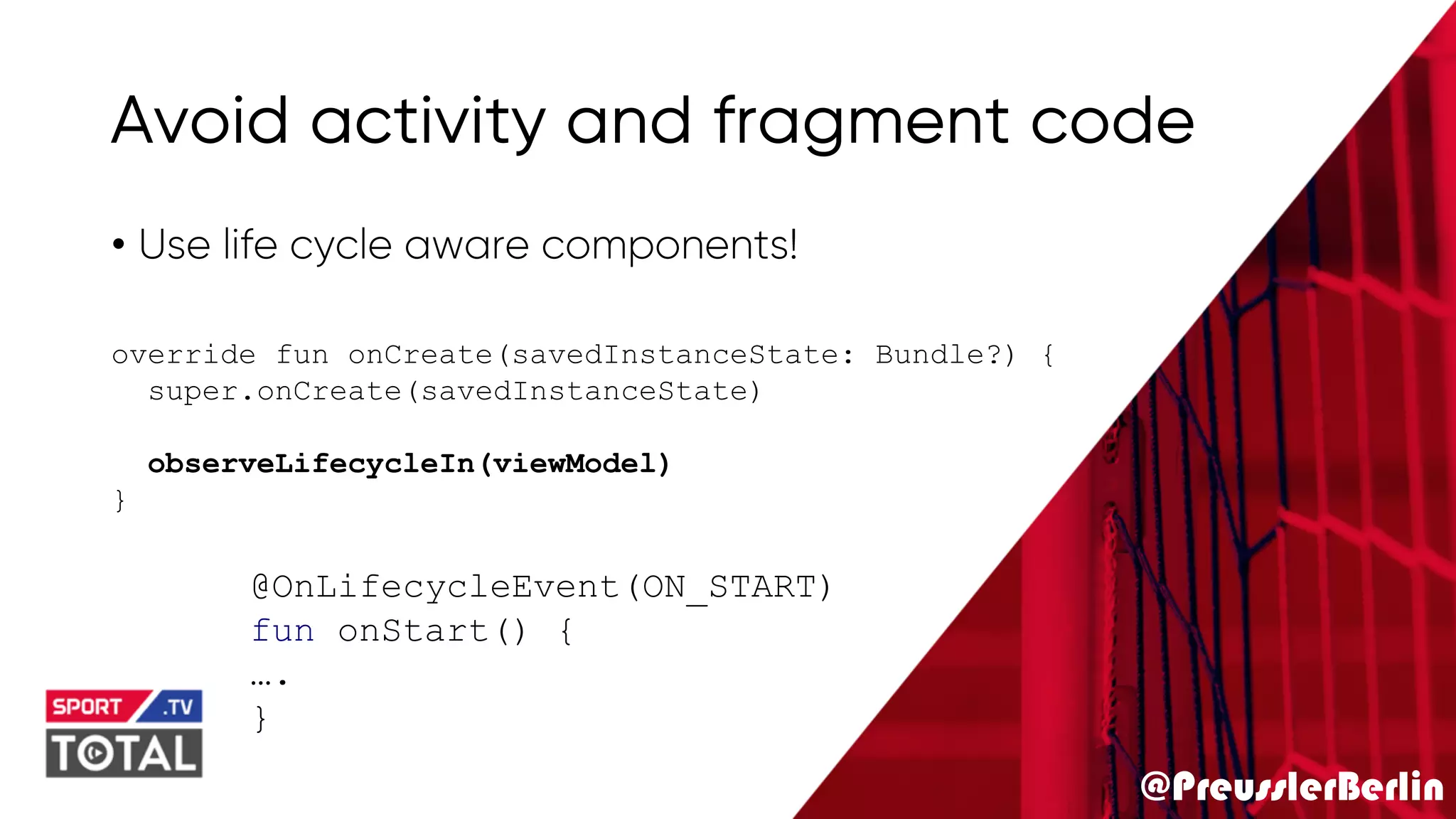 @PreusslerBerlin
Avoid activity and fragment code
• Use life cycle aware components!
override fun onCreate(savedInstanceState: Bundle?) {
super.onCreate(savedInstanceState)
observeLifecycleIn(viewModel)
}
@OnLifecycleEvent(ON_START)
fun onStart() {
….
}
 