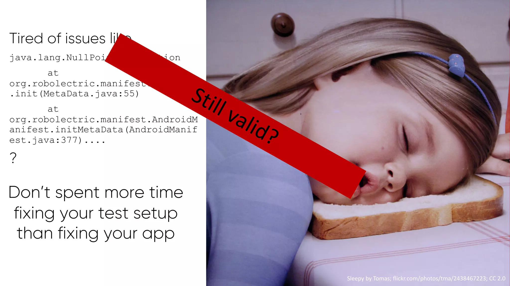 @PreusslerBerlin
Tired of issues like
java.lang.NullPointerException
at
org.robolectric.manifest.MetaData
.init(MetaData.java:55)
at
org.robolectric.manifest.AndroidM
anifest.initMetaData(AndroidManif
est.java:377)....
?
Sleepy by Tomas; flickr.com/photos/tma/2438467223; CC 2.0
Don’t spent more time
fixing your test setup
than fixing your app
Sleepy by Tomas; flickr.com/photos/tma/2438467223; CC 2.0
Still valid?
 