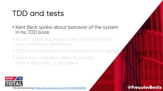 @PreusslerBerlin
TDD and tests
• Kent Beck spoke about behavior of the system
in his TDD book
• A “unit” does not mean every class/method!
Unit came from Blackbox!
• TDD tests behaviors not implementation details!
• What your software does, is stable!
How it does this, is unstable!
TDD what went wrong: https://www.youtube.com/watch?v=EZ05e7EMOLM
 