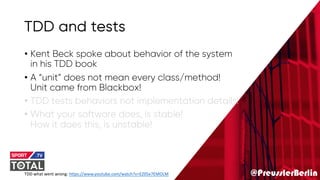 @PreusslerBerlin
TDD and tests
• Kent Beck spoke about behavior of the system
in his TDD book
• A “unit” does not mean every class/method!
Unit came from Blackbox!
• TDD tests behaviors not implementation details!
• What your software does, is stable!
How it does this, is unstable!
TDD what went wrong: https://www.youtube.com/watch?v=EZ05e7EMOLM
 