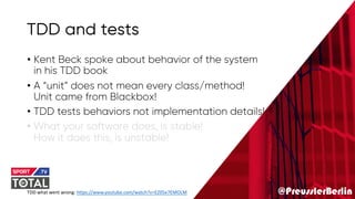 @PreusslerBerlin
TDD and tests
• Kent Beck spoke about behavior of the system
in his TDD book
• A “unit” does not mean every class/method!
Unit came from Blackbox!
• TDD tests behaviors not implementation details!
• What your software does, is stable!
How it does this, is unstable!
TDD what went wrong: https://www.youtube.com/watch?v=EZ05e7EMOLM
 