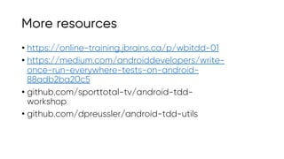 More resources
• https://online-training.jbrains.ca/p/wbitdd-01
• https://medium.com/androiddevelopers/write-
once-run-everywhere-tests-on-android-
88adb2ba20c5
• github.com/sporttotal-tv/android-tdd-
workshop
• github.com/dpreussler/android-tdd-utils
 