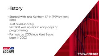 @PreusslerBerlin
History
• Started with test first from XP in 1999 by Kent
Beck
• Just a rediscovery:
test first was normal in early days of
programming
• Famous as TDD since Kent Becks
book in 2003
 
