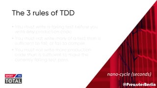 @PreusslerBerlin
The 3 rules of TDD
• You must write a failing test before you
write any production code.
• You must not write more of a test than is
sufficient to fail, or fail to compile.
• You must not write more production
code than is sufficient to make the
currently failing test pass.
nano-cycle (seconds)
 