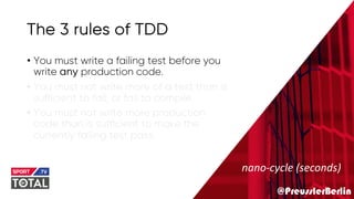 @PreusslerBerlin
The 3 rules of TDD
• You must write a failing test before you
write any production code.
• You must not write more of a test than is
sufficient to fail, or fail to compile.
• You must not write more production
code than is sufficient to make the
currently failing test pass.
nano-cycle (seconds)
 