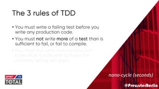 @PreusslerBerlin
The 3 rules of TDD
• You must write a failing test before you
write any production code.
• You must not write more of a test than is
sufficient to fail, or fail to compile.
• You must not write more production
code than is sufficient to make the
currently failing test pass.
nano-cycle (seconds)
 