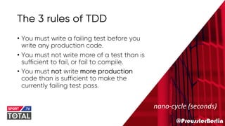 @PreusslerBerlin
The 3 rules of TDD
• You must write a failing test before you
write any production code.
• You must not write more of a test than is
sufficient to fail, or fail to compile.
• You must not write more production
code than is sufficient to make the
currently failing test pass.
nano-cycle (seconds)
 