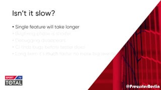 @PreusslerBerlin
Isn’t it slow?
• Single feature will take longer
• Bugfixing phase is shorter
• Debugging disappears
• Ci finds bugs before tester does
• Long term it’s much faster no more big rewrite
 