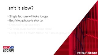 @PreusslerBerlin
Isn’t it slow?
• Single feature will take longer
• Bugfixing phase is shorter
• Debugging disappears
• Ci finds bugs before tester does
• Long term it’s much faster no more big rewrite
 