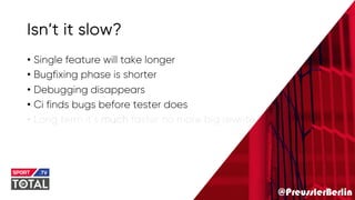 @PreusslerBerlin
Isn’t it slow?
• Single feature will take longer
• Bugfixing phase is shorter
• Debugging disappears
• Ci finds bugs before tester does
• Long term it’s much faster no more big rewrite
 