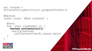 @PreusslerBerlin
val tested =
PrivacyPolicyActivity().prepareForTest()
@Nested
inner class `When created` {
@Test
fun `sets viewmodel`() {
tested.onCreate(null)
verify(tested)
.setContentView(R.layout.main)
}
}
 