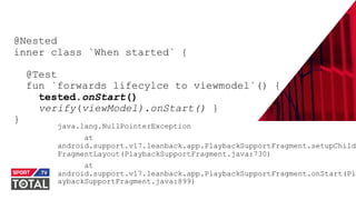 @PreusslerBerlin
@Nested
inner class `When started` {
@Test
fun `forwards lifecylce to viewmodel`() {
tested.onStart()
verify(viewModel).onStart() }
}
java.lang.NullPointerException
at
android.support.v17.leanback.app.PlaybackSupportFragment.setupChild
FragmentLayout(PlaybackSupportFragment.java:730)
at
android.support.v17.leanback.app.PlaybackSupportFragment.onStart(Pl
aybackSupportFragment.java:899)
 