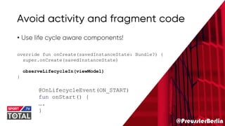 @PreusslerBerlin
Avoid activity and fragment code
• Use life cycle aware components!
override fun onCreate(savedInstanceState: Bundle?) {
super.onCreate(savedInstanceState)
observeLifecycleIn(viewModel)
}
@OnLifecycleEvent(ON_START)
fun onStart() {
….
}
 