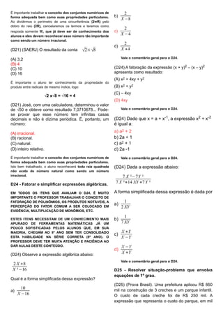 É importante trabalhar o conceito dos conjuntos numéricos de
forma adequada bem como suas propriedades particulares.
Ao dividirmos o perímetro de uma circunferência (2πR) pelo
dobro do raio (2R), cancelaremos os termos e teremos como
resposta somente π, que já deve ser de conhecimento dos
alunos e eles devem reconhecer esse número tão importante
como sendo um número irracional.
(D21) (SAERJ) O resultado da conta √2×√8
(A) 3,2
(B) 4
(C) 10
(D) 16
É importante o aluno ter conhecimento da propriedade do
produto entre radicais de mesmo índice, logo:
√2 x√8 = √16 = 4
(D21) José, com uma calculadora, determinou o valor
de √50 e obteve como resultado 7,0710678... Pode-
se provar que esse número tem infinitas casas
decimais e não é dízima periódica. É, portanto, um
número:
(A) irracional.
(B) racional.
(C) natural.
(D) inteiro relativo.
É importante trabalhar o conceito dos conjuntos numéricos de
forma adequada bem como suas propriedades particulares.
Isto bem trabalhado, o aluno reconhecerá toda raiz quadrada
não exata de número natural como sendo um número
irracional.
D24 - Fatorar e simplificar expressões algébricas.
EM TODOS OS ITENS QUE AVALIAM O D24, É MUITO
IMPORTANTE O PROFESSOR TRABALHAR O CONCEITO DE
FATORAÇÃO DE POLINÔMIOS, OS PRODUTOS NOTÁVEIS, A
PERCEPÇÃO DO FATOR COMUM A SER COLOCADO EM
EVIDÊNCIA, MULTIPLICAÇÃO DE MONÔMIOS, ETC.
ESTES ITENS NECESSITAM DE UM CONHECIMENTO MAIS
APURADO DE FERRAMENTAS MATEMÁTICAS JÁ UM
POUCO SOFISTICADAS PELOS ALUNOS QUE, EM SUA
MAIORIA, CHEGAM AO 9° ANO SEM TER CONSOLIDADO
ESTA HABILIDADE NA SÉRIE CORRETA (8º ANO). O
PROFESSOR DEVE TER MUITA ATENÇÃO E PACIÊNCIA AO
DAR AULAS DESTE CONTEÚDO.
(D24) Observe a expressão algébrica abaixo:
2 X +8
X ²−16
Qual é a forma simplificada dessa expressão?
a)
10
X −16
b)
2
X −8
c)
2
X −4
d)
2
X +4
Vale o comentário geral para o D24.
(D24) A fatoração da expressão (x + y)2 – (x – y)2
apresenta como resultado:
(A) x2 + 4xy + y2
(B) x2 + y2
(C) – 4xy
(D) 4xy
Vale o comentário geral para o D24.
(D24) Dado que x = a + x-1, a expressão x2 + x-2
é igual a:
a) a2 + 2
b) 2a + 1
c) a2 + 1
d) 2a -1
Vale o comentário geral para o D24.
(D24) Dada a expressão abaixo:
7 X ²−7Y ²
7 X ²+14 XY +7Y ²
A forma simplificada dessa expressão é dada por
a)
1
2 XY
b)
1
7 XY
c)
X +Y
X −Y
d)
X −Y
X +Y
Vale o comentário geral para o D24.
D25 - Resolver situação-problema que envolva
equações de 1º grau.
(D25) (Prova Brasil). Uma prefeitura aplicou R$ 850
mil na construção de 3 creches e um parque infantil.
O custo de cada creche foi de R$ 250 mil. A
expressão que representa o custo do parque, em mil
 