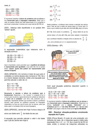 reais, é:
(A) x + 850 = 250.
(B) x – 850 = 750.
(C) 850 = x + 250.
(D) 850 = x + 750.
É importante trabalhar a leitura do problema com os alunos e
sua transcrição para a linguagem matemática. Notar que o
valor do parque infantil não está determinado (é a incógnita) e
que foram construídas 3 creches com custo total de R$ 750 mil.
(D25) balança está equilibrada e os queijos têm
“pesos” iguais.
A expressão matemática que relaciona com a
situação acima é:
(A) 3Q + 10 = 5Q + 1
(B) 3Q + 10 = 5Q + 2
(C) 8Q = 12
(D) 3Q = 8.
Aqui é importante o aluno perceber que o equilíbrio da balança
é representado pela igualdade e que pelo fato de os queijos
terem “pesos” iguais eles podem ser representados pela
mesma incógnita.
(D25) (SPAECE). Um número é maior do que outro 4
unidades e a soma desses dois números é 192. Se x
é o menor desses números, então uma equação que
permite calcular o valor de x é
A) x + 4 = 192
B) x + 4x = 192
C) x + (x − 4) = 192
D) x + (x + 4) = 192
Novamente a atenção a leitura do problema aqui é
fundamental. Relacionar o “um número” a incógnita X já é
comum para os alunos, agora devemos ter cuidado ao relacionar
o “maior em 4 unidades” com +4 e não confundir com o
quádruplo. Importante também que durante a leitura o professor
escreva cada período do problema proposto na linguagem
matemática na hora em que lê junto com os alunos, para que
estes vejam a correlação entre as duas linguagens.
(D25) (SPEACE). Janine tem hoje 4 anos e daqui a 8
anos sua idade será
1
3
da idade de seu pai.
A equação que permite calcular o valor x da idade
que o pai de Janine tem hoje é:
(A) 8
3
8

x
(B) 12
3
8

x
(C) 12
3
4

x
(D) 8
3
4

x
Neste problema, o professor deve chamar a atenção dos alunos
para o fato de que a idade de Janine daqui a 8 anos será 12
anos e que a idade do pai dela não informada (X), daqui a 8 anos
(X + 8). Como posto no problema,
3
1
dessa idade do pai de
Janine daqui a 8 anos (X + 8), para essa relação é importante
que o professor trabalha a relação entre os cálculos de,
3
1
,
1
4
, etc, com a divisão por 2, 3, 4, respectivamente.
(D25) (Saresp – SP).
Com qual equação podemos descobrir quanto o
menino tem?
A) 2x + 20 + 40 = 200
B) x + 40 + 40 = 200
C) (x + 40) ∙ 2 + 20 = 200
D) (x + 20) · 2 + 40 = 200
É importante trabalhar a leitura do problema com os alunos e
sua transcrição para a linguagem matemática. Relacionar os
termos “juntando” com a adição, “dobrando” com o
multiplicar por 2 e o “vão faltar R$ 40,00” com “ele ter mais
40 reais” para pagar o total da dívida que é igual a R$ 200,00.
D26 - Resolver situação-problema envolvendo
equação do 2º grau.
(D26) (Prova Brasil). O custo de uma produção, em
milhares de reais, de x máquinas iguais é dado pela
expressão C(x) = x² – x + 10. Se o custo foi de 52 mil
reais, então, o número de máquinas utilizadas na
 