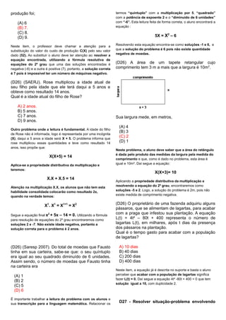 produção foi;
(A) 6
(B) 7.
(C) 8.
(D) 9.
Neste item, o professor deve chamar a atenção para a
substituição do valor do custo de produção C(X) pelo seu valor
dado (52). Ao substituir o aluno deve ter atenção ao resolver a
equação encontrada, utilizando a fórmula resolutiva de
equações do 2º grau que uma das soluções encontradas é
negativa (-6) e a outra é positiva (7), portanto, a solução correta
é 7 pois é impossível ter um número de máquinas negativo.
(D26) (SAERJ). Rose multiplicou a idade atual de
seu filho pela idade que ele terá daqui a 5 anos e
obteve como resultado 14 anos.
Qual é a idade atual do filho de Rose?
A) 2 anos.
B) 5 anos.
C) 7 anos.
D) 9 anos.
Outro problema onde a leitura é fundamental. A idade do filho
de Rose não é informada, logo é representada por uma incógnita
(X), daqui a 5 anos a idade será X + 5. O problema informa que
rose multiplicou essas quantidades e teve como resultado 14
anos, isso propõe que:
X(X+5) = 14
Aplica-se a propriedade distributiva da multiplicação e
teremos:
X.X + X.5 = 14
Atenção na multiplicação X.X, os alunos que não tem esta
habilidade consolidada colocarão como resultado 2x,
quando na verdade temos:
X1
. X1
= X1+1
= X2
Segue a equação final x2
+ 5x – 14 = 0. Utilizando a fórmula
para resolução de equações do 2º grau encontraremos como
soluções 2 e -7. Não existe idade negativa, portanto a
solução correta para o problema é 2 anos.
(D26) (Saresp 2007). Do total de moedas que Fausto
tinha em sua carteira, sabe-se que: o seu quíntuplo
era igual ao seu quadrado diminuído de 6 unidades.
Assim sendo, o número de moedas que Fausto tinha
na carteira era
(A) 1
(B) 2
(C) 5
(D) 6
É importante trabalhar a leitura do problema com os alunos e
sua transcrição para a linguagem matemática. Relacionar os
termos “quíntuplo” com a multiplicação por 5, “quadrado”
com a potência de expoente 2 e o “diminuído de 6 unidades”
com “-6”. Esta leitura feita de forma correta, o aluno encontrará a
equação :
5X = X2
– 6
Resolvendo esta equação encontra-se como soluções -1 e 6, e
que a solução do problema é 6 pois não existe quantidade
negativa de moedas.
(D26) A área de um tapete retangular cujo
comprimento tem 3 m a mais que a largura é 10m2
.
Sua largura mede, em metros,
(A) 4
(B) 3
(C) 2
(D) 1
Neste problema, o aluno deve saber que a área do retângulo
é dada pelo produto das medidas da largura pela medida do
comprimento e que, como é dado no problema, esta área é
igual e 10m². Daí segue a equação:
X(X+3)= 10
Aplicando a propriedade distributiva da multiplicação e
resolvendo a equação do 2º grau, encontraremos como
soluções -5 e 2. Logo, a solução do problema é 2m, pois não
existe medida de comprimento negativa.
(D26) O proprietário de uma fazenda adquiriu alguns
pássaros, que se alimentam de lagartas, para acabar
com a praga que infestou sua plantação. A equação
L(t) = 4t² – 80t + 400 representa o número de
lagartas L(t), em milhares, após t dias da presença
dos pássaros na plantação.
Qual é o tempo gasto para acabar com a população
de lagartas?
A) 10 dias
B) 40 dias
C) 200 dias
D) 400 dias
Neste item, a equação já é descrita no suporte e basta o aluno
perceber que acabar com a população de lagartas significa
fazer L(t) = 0. Daí segue a equação 4t² -80t + 400 = 0 que tem
solução igual a 10, com duplicidade 2.
D27 - Resolver situação-problema envolvendo
 