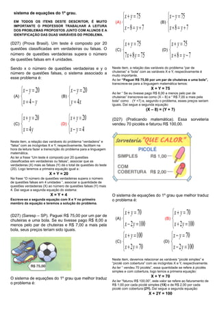 sistema de equações do 1º grau.
EM TODOS OS ITENS DESTE DESCRITOR, É MUITO
IMPORTANTE O PROFESSOR TRABALHAR A LEITURA
DOS PROBLEMAS PROPOSTOS JUNTO COM ALUNOS E A
IDENTIFICAÇÃO DAS DUAS VARIÁVEIS DO PROBLEMA.
(D27) (Prova Brasil). Um teste é composto por 20
questões classificadas em verdadeiras ou falsas. O
número de questões verdadeiras supera o número
de questões falsas em 4 unidades.
Sendo x o número de questões verdadeiras e y o
número de questões falsas, o sistema associado a
esse problema é:
(A)





yx
yx
4
20
(B)





xy
yx
4
20
(C)





yx
yx
4
20
(D)





4
20
yx
yx
Neste item, a relação das variáveis do problema “verdadeira” e
“falsa” com as incógnitas X e Y, respectivamente, facilitam na
hora da leitura fazer a transcrição do problema para a linguagem
matemática.
Ao ler a frase “Um teste é composto por 20 questões
classificadas em verdadeiras ou falsas”, associar que as
verdadeiras (X) mais as falsas (Y) dá o total de questões do teste
(20). Logo teremos a primeira equação igual a :
X + Y = 20
Na frase “O número de questões verdadeiras supera o número
de questões falsas em 4 unidades ”, associar a quantidade de
questões verdadeiras (X) ao número de questões falsas (Y) mais
4. Daí segue a segunda equação do sistema:
X = Y + 4
Escreve-se a segunda equação com X e Y no primeiro
membro da equação e teremos a solução do problema.
(D27) (Saresp – SP). Paguei R$ 75,00 por um par de
chuteiras e uma bola. Se eu tivesse pago R$ 8,00 a
menos pelo par de chuteiras e R$ 7,00 a mais pela
bola, seus preços teriam sido iguais.
O sistema de equações do 1º grau que melhor traduz
o problema é:
(A)





78
75
yx
yx
(B)





78
75
yx
yx
(C)





7587
75
yx
yx
(D)





78
75
yx
yx
Neste item, a relação das variáveis do problema “par de
chuteiras” e “bola” com as variáveis X e Y, respectivamente é
muito importante.
Ao ler “Paguei R$ 75,00 por um par de chuteiras e uma bola”,
transcreve-se para a linguagem matemática temos:
X + Y = 75
Ao ler “ Se eu tivesse pago R$ 8,00 a menos pelo par de
chuteiras” transcreve-se como (X – 8) e “ R$ 7,00 a mais pela
bola” como (Y +7) e, segundo o problema, esses preços seriam
iguais. Daí segue a segunda equação:
(X – 8) = (Y + 7)
(D27) (Praticando matemática). Essa sorveteria
vendeu 70 picolés e faturou R$ 100,00.
O sistema de equações do 1º grau que melhor traduz
o problema é:
(A)





1002
70
yx
yx
(B)





1002
70
yx
yx
(C)





702
100
yx
yx
(D)





1002
70
yx
yx
Neste item, devemos relacionar as variáveis “picolé simples” e
“picolé com cobertura” com as incógnitas X e Y, respectivamente.
Ao ler “ vendeu 70 picolés”, essa quantidade se refere à picolés
simples e com cobertura, logo temos a primeira equação:
X + Y = 70
Ao ler “faturou R$ 100,00”, este valor se refere ao faturamento de
R$ 1,00 por cada picolé simples (1X) e de R$ 2,00 por cada
picolé com cobertura (2Y). Daí segue a segunda equação:
X + 2Y = 100
 