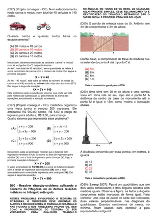 (D27) (Projeto conseguir - DC). Num estacionamento
havia carros e motos, num total de 40 veículos e 140
rodas.
Quantos carros e quantas motos havia no
estacionamento?
(A) 30 motos e 10 carros
(B) 30 carros e 10 motos
(C) 20 carros e 20 motos
(D) 25 carros e 15 motos
Neste item, devemos relacionar as variáveis “carros” e “motos”
com as incógnitas X e Y, respectivamente.
Ao ler “ num total de 40 veículos”, essa quantidade se refere à
soma do número de carros com o número de motos. Daí segue a
primeira equação:
X + Y = 40
Ao ler “140 rodas”, este valor se refere ao número de rodas de
cada carro (4X) somado ao número de rodas de cada moto (2Y).
Daí segue a segunda equação:
4X + 2Y = 140
Este problema pede a solução do sistema, que pode ser feita
pelo método da substituição ou pelo método da soma das
equações, encontrando a solução do mesmo.
(D27) (Projeto conseguir - DC). Carlinhos organizou
uma festa junina e vendeu 200 ingressos. Ele
arrecadou R$ 900,00 sendo, R$ 5,00 o preço do
ingresso para adulto e, R$ 3,00, para criança.
Qual o sistema que representa esse problema?
Neste item, cabe ao professor mostrar que o total de 200
ingressos vendidos é fruto da soma do total de ingressos para
adultos (X) com o total de ingressos para crianças (Y), logo a
primeira equação é dada por:
X + Y = 200
O valor arrecadado de R$ 900,00 é a soma do total arrecadado
com a venda de ingressos para adultos (5X) com o total
arrecadado com a venda de ingressos para crianças (3Y). Daí
segue a segunda equação:
5X + 3Y = 900
D50 - Resolver situação-problema aplicando o
Teorema de Pitágoras ou as demais relações
métricas no triângulo retângulo.
NESTES PROBLEMAS ENVOLVENDO O TEOREMA DE
PITÁGORAS, O PROFESSOR DEVE ORIENTAR OS
ALUNOS A RECONHECEREM O TRIÂNGULO RETÂNGULO
NAS FIGURAS E NOS PROBLEMAS PROPOSTOS, BEM
COMO A PROPRIEDADE DO TEOREMA DE SER
VERDADEIRO PARA QUALQUER TRIÂNGULO
RETÂNGULO. EM TODOS ESTES ITENS, DE CÁLCULOS
RELATIVAMENTE SIMPLES, ESSE RECONHECIMENTO E
IDENTIFICAÇÃO DO TRIÂNGULO RETÂNGULO SÃO O
PASSO INICIAL E PRINCIPAL PARA SUA SOLUÇÃO.
(D50) O portão de entrada casa do Sr. Antônio tem
4m de comprimento e 3m de altura.
Diante disso, o comprimento da trave de madeira que
se estende do ponto A até o ponto C é:
(A) 5m.
(B) 7m.
(C) 6m.
(D) 1m.
Vale o comentário geral para o D50.
(D50) Uma torre tem 20 m de altura e uma pomba
voou em linha reta do seu topo até o ponto M. A
distância do centro da base do monumento até o
ponto M é igual a 15m, como mostra a ilustração
abaixo.
A distância percorrida por essa pomba, em metros, é
igual a
A) 15
B) 20
C) 25
D) 35
Vale o comentário geral para o D50.
(D50) (Saresp 2007). Pipa é um quadrilátero que tem
dois lados consecutivos e dois ângulos opostos com
medidas iguais. Observe a figura: os lados e ângulos
congruentes estão marcados de forma igual. Para
construir uma pipa de papel de seda são colocadas
duas varetas perpendiculares, nas diagonais do
quadrilátero. Quantos centímetros de vareta, no
mínimo, foram usados para construir a pipa
representada na figura?
 