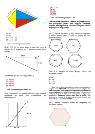 (A) 41
(B) 45
(C) 24569 
(D) 10569 
Vale o comentário geral para o D50.
(D50) (PB 2011). Uma formiga saiu do ponto A
passou em B e chegou em C, como mostra a figura
abaixo.
A distância que ela ficou do ponto A é
(A) 35 cm
(B) 25 cm
(C) 20 cm
(D) 15 cm
Vale o comentário geral para o D50.
(D50) (Saresp 2005). A trave AB torna rígido o portão
retangular da figura. Seu comprimento, em
centímetros, é
(A) 140
(B) 70
(C) 100
(D) 140
Vale o comentário geral para o D50.
D51-Resolver problemas usando as propriedades
dos polígonos (soma dos ângulos internos,
número de diagonais e cálculo do ângulo interno
de polígonos regulares).
(D51) Cristina desenhou quatro polígonos regulares
e anotou dentro deles o valor da soma de seus
ângulos internos.
Qual é a medida de cada ângulo interno do
hexágono regular?
(A) 60º
(B) 108º
(C) 120º
(D) 135º
Neste item, o aluno deve saber que quando se classifica um
polígono como REGULAR, isto implica que este polígono tem
todos os lados e todos os ângulos internos congruentes (de
mesma medida), logo, se a soma dos 6 ângulos internos de um
hexágono é igual a 720° como está posto na figura que
representa o hexágono (figura plana com 6 lados), para
determinar a medida do ângulo interno temos somente que
dividir 720° por 6, que é igual a 120°.
(D51) Renata construiu todas as diagonais de
hexágono regular.
 