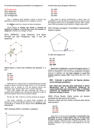 O número de diagonais presentes no hexágono é:
(A) 9 diagonais.
(B) 8 diagonais.
(C) 6 diagonais.
(D) 16 diagonais.
Aqui o professor pode trabalhar usando a fórmula que
determina o número de diagonais de um polígono convexo:
D = N(N-3), onde N é o número de lados do polígono.
2
Outra maneira é mostrar aos alunos o conceito de
diagonal do polígono e mostrar-lhes como são traçadas as
diagonais o resolver por contagem simples.
(D51) (SPAECE). Lucas desenhou uma figura
formada por dois hexágonos. Veja o que ele
desenhou.
Nessa figura, a soma das medidas dos ângulos α e
β é:
A) 60º
B) 120º
C) 240º
D) 720º
Neste item, se o aluno já tiver o conhecimento que em todo
hexágono regular a medida do ângulo interno é 120° já facilitaria
bastante, pois os ângulos α e β são ângulos internos dos
hexágonos, logo, ambos medem 120° e a soma mede 240°.
Caso essa medida não seja conhecida dos alunos, o
professor deve trabalhar com a fórmula que determina o valor da
soma dos ângulos internos de um polígono regular:
Si = (n – 2) . 180°, onde N é o número de lados do polígono.
Isto sendo conhecido, os alunos terão condições de
determinar a soma dos ângulos internos de um hexágono e, por
consequência, a medida do seu ângulo interno (dividindo essa
soma por 6).
(D51) (Saresp 2005). Considere o polígono.
A soma dos seus ângulos internos é:
(A) 180º
(B) 360o
(C) 720o
(D) 540o
Aqui basta os alunos reconhecerem a figura como um
quadrilátero e, caso não tenham se apropriado do valor da soma
dos ângulos internos de um quadrilátero (sempre 360°), podem
usar a fórmula proposta no item anterior e chegar a esse valor.
(D51) (Projeto conseguir). O pentágono representado
abaixo é regular.
O valor do ângulo x é:
(A) 18º
(B) 36º
(C) 72º
(D) 108º
Neste item é trabalhado o conceito de ângulo externo. O
professor deve trabalhar este conceito e, ao identificar esta figura
como um pentágono e ver que ela tem exatamente 5 ângulos
externos e sabendo que em todo polígono a soma dos
ângulos externos é igual a 360°, basta dividis 360° por 5, que
dará 72°.
D65 - Calcular o perímetro de figuras planas,
numa situação-problema.
NOS ITENS QUE AVALIAM ESTE DESCRITOR É MUITO
IMPORTANTE QUE O PROFESSOR TRABALHE AS
CARACTERÍSTICAS DAS FIGURAS PLANAS, O PRÓPRIO
CONCEITO DE PERÍMETRO E SUA DIFERENÇA COM
ÁREA DE FIGURAS PLANAS.
(D65) (Prova Brasil). Pedro cercou um terreno
quadrado de lado igual a 90 metros.
Quantos metros de muro Pedro construiu para cercar
esse terreno?
(A) 90.
(B) 180.
(C) 360.
(D) 810.
Neste item os alunos devem perceber a característica dos
quadrados de ter os 4 lados iguais, logo, se um lado mede
90 metros, os outros 3 lados tem essa mesma medida. Vale
também ressaltar a diferença entre a medida da área, que uma
grandeza diferente e que, inclusive, está presente em um dos
distratores.
 