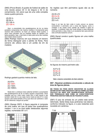 (D65) (Prova Brasil). A quadra de futebol de salão de
uma escola possui 22 m de largura e 42 m de
comprimento. Um aluno que dá uma volta completa
nessa quadra percorre:
(A) 64 m.
(B) 84 m.
(C) 106 m.
(D) 128 m.
Aqui, a propriedade dos paralelogramos de ter os lados
paralelos congruentes (de mesma medida) é fundamental para
resolver este problema, ao fazer um esboço desta quadra, o
aluno deve perceber que as medidas dadas se repetem nos
lados paralelos, logo, o perímetro é dado pela soma das medidas
dos 4 lados dessa quadra.
(D65) Rodrigo reservou em sua chácara um terreno
de forma retangular para o plantio de flores. Para
cercá-lo ele utilizou tela e um portão de 2m de
madeira.
Rodrigo gastará quantos metros de tela:
(A) 67m.
(B) 128m
(C) 132m.
(D) 1080m.
Neste item o professor deve salientar também a propriedade
dos paralelogramos de ter os lados opostos congruentes. Deve
ressaltar que se o lado maior mede 40m o lado oposto a ele
também mede 40 m e se o lado menor mede ao todo 27 m o lado
oposto a ele mede também 27m e que deve ser subtraído o valor
de 2m referente a largura do portão.
(D65) (Saresp 2007). A figura seguinte é composta
de uma malha, em que os lados dos quadradinhos
medem 1 cm e na qual estão destacadas algumas
regiões, numeradas de I a V.
As regiões que têm perímetros iguais são as de
números
(A) III e IV.
(B) II e III.
(C) II e IV.
(D) I e II.
Esse é um tipo de item onde é muito comum os alunos
confundirem o perímetro com a área das figuras, como a
unidade a ser usada como padrão de medida é dada na
questão, o professor deve dar muita ênfase a essa diferença
entre perímetro e área. Este é um excelente item para eliminar
esta confusão bastante comum.
(D65) Daniel construí quatro figuras em uma malha
quadriculada.
As figuras de mesmo perímetro são
A) P e Q
B) Q e S
C) R e S
D) P e S
Vale o mesmo comentário do item anterior.
D67 - Resolver problema envolvendo o cálculo de
área de figuras planas.
EM TODOS OS ITENS DESTE DESCRITOR OS ALUNOS
DEVEM ESTAR FAMILIARIZADOS COM AS FÓRMULAS PARA
CÁLCULO DA ÁREA DOS QUADRILÁTEROS NOTÁVEIS,
DOS TRIÂNGULOS BEM COMO AS CARACTERÍSTICAS
PRINCIPAIS DESTAS FAMÍLIAS DE FIGURAS PLANAS.
(D67) O piso de entrada de um prédio está sendo
reformado. Serão feitas duas jardineiras nas laterais,
conforme indicado na figura, e o piso restantes será
revestido em cerâmica.
 