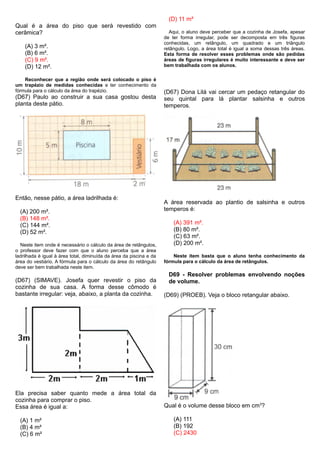 Qual é a área do piso que será revestido com
cerâmica?
(A) 3 m².
(B) 6 m².
(C) 9 m².
(D) 12 m².
Reconhecer que a região onde será colocado o piso é
um trapézio de medidas conhecidas e ter conhecimento da
fórmula para o cálculo da área do trapézio.
(D67) Paulo ao construir a sua casa gostou desta
planta deste pátio.
Então, nesse pátio, a área ladrilhada é:
(A) 200 m².
(B) 148 m².
(C) 144 m².
(D) 52 m².
Neste item onde é necessário o cálculo da área de retângulos,
o professor deve fazer com que o aluno perceba que a área
ladrilhada é igual à área total, diminuída da área da piscina e da
área do vestiário. A fórmula para o cálculo da área do retângulo
deve ser bem trabalhada neste item.
(D67) (SIMAVE). Josefa quer revestir o piso da
cozinha de sua casa. A forma desse cômodo é
bastante irregular: veja, abaixo, a planta da cozinha.
Ela precisa saber quanto mede a área total da
cozinha para comprar o piso.
Essa área é igual a:
(A) 1 m²
(B) 4 m²
(C) 6 m²
(D) 11 m²
Aqui, o aluno deve perceber que a cozinha de Josefa, apesar
de ter forma irregular, pode ser decomposta em três figuras
conhecidas, um retângulo, um quadrado e um triângulo
retângulo. Logo, a área total é igual a soma dessas três áreas.
Esta forma de resolver esses problemas onde são pedidas
áreas de figuras irregulares é muito interessante e deve ser
bem trabalhada com os alunos.
(D67) Dona Lilá vai cercar um pedaço retangular do
seu quintal para lá plantar salsinha e outros
temperos.
A área reservada ao plantio de salsinha e outros
temperos é:
(A) 391 m².
(B) 80 m².
(C) 63 m².
(D) 200 m².
Neste item basta que o aluno tenha conhecimento da
fórmula para o cálculo da área de retângulos.
D69 - Resolver problemas envolvendo noções
de volume.
(D69) (PROEB). Veja o bloco retangular abaixo.
Qual é o volume desse bloco em cm3
?
(A) 111
(B) 192
(C) 2430
 