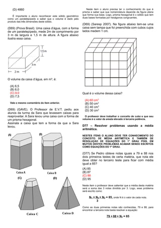 (D) 4860
É importante o aluno reconhecer este sólido geométrico
como um paralelepípedo e saber que o volume é dado pelo
produto das três dimensões deste sólido.
(D69) (Prova Brasil). Uma caixa d’água, com a forma
de um paralelepípedo, mede 2m de comprimento por
3 m de largura e 1,5 m de altura. A figura abaixo
ilustra essa caixa.
O volume da caixa d’água, em m³, é:
(A) 6,5
(B) 6,0
(C) 9,0
(D) 7,5
Vale o mesmo comentário do item anterior.
(D69) (GAVE). O Professor de E.V.T. pediu aos
alunos da turma da Sara que levassem caixas para
reaproveitar. A Sara levou uma caixa com a forma de
um prisma hexagonal.
Assinala a caixa que tem a forma da que a Sara
levou.
Neste item o aluno precisa ter o conhecimento do que é
prisma e saber que sua nomenclatura depende da figura plana
que forma sua base. Logo, prisma hexagonal é o sólido que tem
duas bases formadas por hexágonos congruentes.
(D69) (Saresp 2007). Na figura abaixo tem-se uma
caixa sem tampa que foi preenchida com cubos cujos
lados medem 1 cm.
Qual é o volume dessa caixa?
(A) 60 cm3
(B) 50 cm3
(C) 40 cm3
(D) 30 cm3
O professor deve trabalhar o conceito de cubo e que seu
volume é o valor da aresta elevado à terceira potência.
D77 – Resolver problemas usando a média
aritmética.
NESTES ITENS O ALUNO DEVE TER CONHECIMENTO DO
CONCEITO DE MÉDIA ARITMÉTICA E TAMBÉM DE
RESOLUÇÃO DE EQUAÇÕES DO 1° GRAU POIS, EM
MUITOS DESTES PROBLEMAS ACABAR SENDO ESCRITOS
COMO EQUAÇÕES DO 1º GRAU.
(D77) Se Pedro obteve notas iguais a 79 e 88 nos
dois primeiros testes de certa matéria, que nota ele
deve obter no terceiro teste para ficar com média
igual a 85?
(A) 85
(B) 87
(C) 88
(D) 95
Neste item o professor deve salientar que a média desta matéria
será a soma das 3 notas dividida por 3. Logo, esse problema
será escrito como:
N1 + N2 + N3 = 85, onde N é o valor de cada nota.
3
Como as duas primeiras notas são conhecidas, 79 e 88, para
encontrar a terceira nota basta resolver a equação:
79 + 88 + N3 = 85
 
