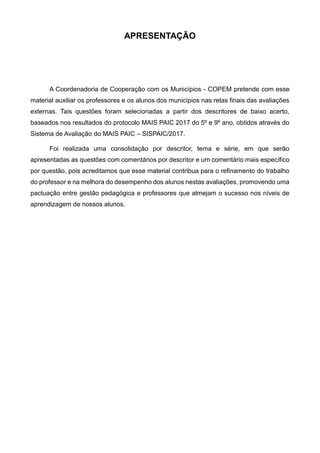 APRESENTAÇÃO
A Coordenadoria de Cooperação com os Municípios - COPEM pretende com esse
material auxiliar os professores e os alunos dos municípios nas retas finais das avaliações
externas. Tais questões foram selecionadas a partir dos descritores de baixo acerto,
baseados nos resultados do protocolo MAIS PAIC 2017 do 5º e 9º ano, obtidos através do
Sistema de Avaliação do MAIS PAIC – SISPAIC/2017.
Foi realizada uma consolidação por descritor, tema e série, em que serão
apresentadas as questões com comentários por descritor e um comentário mais específico
por questão, pois acreditamos que esse material contribua para o refinamento do trabalho
do professor e na melhora do desempenho dos alunos nestas avaliações, promovendo uma
pactuação entre gestão pedagógica e professores que almejam o sucesso nos níveis de
aprendizagem de nossos alunos.
 
