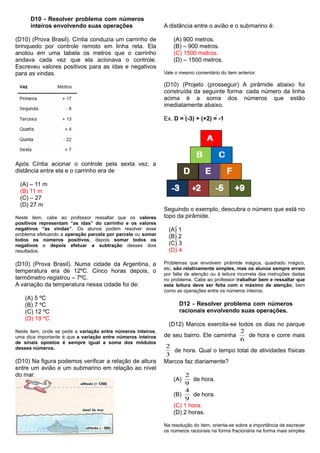D10 - Resolver problema com números
inteiros envolvendo suas operações
(D10) (Prova Brasil). Cíntia conduzia um carrinho de
brinquedo por controle remoto em linha reta. Ela
anotou em uma tabela os metros que o carrinho
andava cada vez que ela acionava o controle.
Escreveu valores positivos para as idas e negativos
para as vindas.
Após Cíntia acionar o controle pela sexta vez, a
distância entre ela e o carrinho era de
(A) – 11 m
(B) 11 m
(C) – 27
(D) 27 m
Neste item, cabe ao professor ressaltar que os valores
positivos representam “as idas” do carrinho e os valores
negativos “as vindas”. Os alunos podem resolver esse
problema efetuando a operação parcela por parcela ou somar
todos os números positivos, depois somar todos os
negativos e depois efetuar a subtração desses dois
resultados.
(D10) (Prova Brasil). Numa cidade da Argentina, a
temperatura era de 12ºC. Cinco horas depois, o
termômetro registrou – 7ºC.
A variação da temperatura nessa cidade foi de:
(A) 5 ºC
(B) 7 ºC
(C) 12 ºC
(D) 19 ºC
Neste item, onde se pede a variação entre números inteiros,
uma dica importante é que a variação entre números inteiros
de sinais opostos é sempre igual a soma dos módulos
desses números.
(D10) Na figura podemos verificar a relação de altura
entre um avião e um submarino em relação ao nível
do mar.
A distância entre o avião e o submarino é:
(A) 900 metros.
(B) – 900 metros.
(C) 1500 metros.
(D) – 1500 metros.
Vale o mesmo comentário do item anterior.
(D10) (Projeto (prosseguir) A pirâmide abaixo foi
construída da seguinte forma: cada número da linha
acima é a soma dos números que estão
imediatamente abaixo.
Ex. D = (-3) + (+2) = -1
Seguindo o exemplo, descubra o número que está no
topo da pirâmide.
(A) 1
(B) 2
(C) 3
(D) 4
Problemas que envolvem pirâmide mágica, quadrado mágico,
etc, são relativamente simples, mas os alunos sempre erram
por falta de atenção ou à leitura incorreta das instruções dadas
no problema. Cabe ao professor trabalhar bem e ressaltar que
esta leitura deve ser feita com o máximo de atenção, bem
como as operações entre os números inteiros.
D12 - Resolver problema com números
racionais envolvendo suas operações.
(D12) Marcos exercita-se todos os dias no parque
de seu bairro. Ele caminha
6
2
de hora e corre mais
3
2
de hora. Qual o tempo total de atividades físicas
Marcos faz diariamente?
(A)
9
2
de hora.
(B)
9
4
de hora.
(C) 1 hora.
(D) 2 horas.
Na resolução do item, orienta-se sobre a importância de escrever
os números racionais na forma fracionária na forma mais simples
 