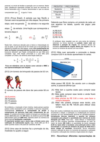 possível, no intuito de facilitar a operação com os mesmos. Neste
caso, trabalha-se operações simples de soma de racionais na
forma fracionária com o mesmo denominador e que os alunos
compreendam que
3
3
é igual a 1 hora.
(D12) (Prova Brasil). A estrada que liga Recife a
Caruaru será recuperada em três etapas. Na primeira
etapa, será recuperada
6
1
da estrada e na segunda
etapa
4
1
da estrada. Uma fração que corresponde a
terceira etapa é
(A)
5
1
(B)
12
5
(C)
12
7
(D)
7
12
Neste item, chama-se atenção para a leitura e interpretação do
que se pede. O que deve-se ter em mente que a recuperação da
estrada foi dividida em três etapas, onde é de conhecimento do
leitor as frações correspondentes às duas primeiras etapas e
busca-se descobrir que fração corresponde ao que falta para
completar, logo, esta fração procurada é o que falta para
completar um inteiro, daí teremos essa fração dada por:
1 -
6
1
-
4
1
=
12−2−3
12
=
7
12
Foco em relembrar com os alunos como calcular o MMC e
sua operacionalização com frações.
(D12) Um boneco de brinquedo dá passos de 8,5 cm.
O número de passos ele deve dar para andar 68 cm
é:
(A) 8 passos.
(B) 9 passos.
(C) 10 passos.
(D) 11 passos.
No problema, a resolução é bem intuitiva, basta pensar quantos
passos serão necessários para completar o percurso requerido.
Intuitivamente idealiza-se a necessidade de dividir o
comprimento do percurso total pelo comprimento de um
passo. O cuidado primordial é relativo à transpor as medidas dos
passos (8,5 cm) para mm (85 mm) e da distância percorrida (68
cm) também para mm (680 mm), retirando assim os números da
forma decimal facilitando a operação.
É importante também que o aluno veja a divisão como uma
subtração de subtraendos iguais, logo, dividir 680 por 85 é
saber quantas vezes o 85 pode ser subtraído de 680.
(D12) Uma casa de lanches faz a promoção do dia,
mostrada no quadro a seguir.
Sabendo que Dora comprou um produto de cada um
que aparece na tabela, quanto ela pagou pela
compra?
A) R$ 8,67.
B) R$ 9,08.
C) R$ 9,85.
D) R$ 16,78.
O professor deve ressaltar que em uma soma de números
racionais na forma decimal, o cuidado maior está em
observar a posição da vírgula. Os números devem ser
somados colocando-se vírgula abaixo de vírgula a fim de
somar os números de acordo com sua ordem.
(D12) Hilda quer aproveitar a promoção e deseja
comprar 8,50 m do tecido apresentado no cartaz.
Hilda possui R$ 25,00. De acordo com a situação
acima, é possível afirmar que
(A) Hilda tem a quantia exata para comprar esse
tecido.
(B) Hilda pode comprar esse tecido e ainda ficará
com R$ 2,10.
(C) Hilda precisa de R$ 3,90 a mais, para fazer a
compra desejada.
(D) Hilda não poderá comprar esse tecido, pois
faltam mais de R$ 100,00 para efetuar essa
compra.
Esse item avalia a habilidade dos alunos de resolverem problema
envolvendo a adição, a subtração e a multiplicação de números
racionais em sua representação decimal em situação-problema.
Inicialmente deve-se descobrir a quantia em dinheiro
necessária para adquirir a quantidade (em metros) de tecido
desejada por Hilda. Para isso, basta efetuar a multiplicação
entre os dois números decimais correspondentes ao valor do
metro do tecido (R$ 3,40) e à quantidade de tecido desejada
(8,50 m). Após obter o resultado, uma subtração entre o valor
encontrado e a quantia em dinheiro de posse de Hilda fará o
aluno chegar ao resultado. Novamente, faz-se necessário
chamar à atenção do aluno no momento de executar a subtração
no tocante a colocação dos números vírgula abaixo de vírgula.
D13 - Reconhecer diferentes representações de
 