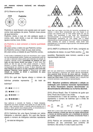um mesmo número racional, em situação-
problema.
(D13) Observe as figuras:
Pedrinho e José fizeram uma aposta para ver quem
comia mais pedaços de pizza. Pediram duas pizzas
de igual tamanho.
Pedrinho dividiu a sua em oito pedaços iguais e
comeu seis; José dividiu a sua em doze pedaços
iguais e comeu nove. Então,
(A) Pedrinho e José comeram a mesma quantidade
de pizza.
(B) José comeu o dobro do que Pedrinho comeu.
(C) Pedrinho comeu o triplo do que José comeu.
(D) José comeu a metade do que Pedrinho comeu.
O item avalia a habilidade do aluno em reconhecer, com o apoio
de uma representação gráfica, frações que representam parte de
um todo e relacionar essas partes para obtenção da solução do
problema. Atenção inicial à quantidade de pedaços em que
cada um dos jovens dividiu sua pizza. O aluno deve ficar
atento ao fato de que as duas pizzas possuem o mesmo
tamanho e buscar relacionar a mesma quantidade de pizza
correspondente em ambas as pizzas. O aluno descobrirá que
essa relação é de 2 para 3, ou seja, enquanto José come três
pedaços, Pedrinho come apenas 2. Observa-se que essa
relação se mantém ao dividir a quantidade de pizza
consumida por ambos.
(D13) Em qual das figuras abaixo o número de
bolinhas pintadas representa
3
2
do total de
bolinhas?
Aqui aplica-se o conceito de frações, a fração desejada,
representa que foram tomadas duas partes de um total de três
partes. Logo, devemos dividir o conjunto total de bolinhas em 3
partes e tomar (pintar) duas dessas partes, aí encontraremos a
representação gráfica para a fração desejada.
(D13) Carlinhos fez uma figura formada por vários
triângulos e coloriram alguns. Em qual das figuras
abaixo o número de triângulos coloridos representa
3
1
do total de triângulos:
(A) (B)
(C) (D)
Neste item que segue uma linha de raciocínio semelhante ao
anterior, o aluno deve compreender que uma fração é um
número que exprime uma ou mais partes iguais em que foi
dividida uma quantidade e que pode ser representada
geometricamente ou numericamente. No caso, busca-se a
representação geométrica de uma fração que é obtida
relacionando-se a parte pintada com o todo. Todos os triângulos
estão divididos em outros 9 menores, basta dividir esta
quantidade por 3 e encontrar a figura que tem uma dessas partes
tomadas (pintadas).
(D13) (INEP) A professora de 4ª série, corrigindo as
avaliações da classe, viu que Pedro acertou
10
2
das
questões. Represente esse número, usando a sua
representação decimal.
A) 5
B) 2,5
C) 0,5
D) 0,2
Item em que observa-se a representação de um racional em
forma fracionária e busca-se sua forma decimal equivalente.
Uma possível fonte de erro do aluno está em inverter a
divisão, imaginando a impossibilidade de dividir um número
menor por outro maior. A dica é trabalhar bem o conjunto dos
números racionais e suas possíveis representações.
D15 - Resolver problema utilizando a adição ou
subtração com números racionais representados
na forma fracionária (mesmo denominador ou
denominadores diferentes) ou na forma decimal.
(D15) (Prova Brasil). Das 15 bolinhas de gude que
tinha, Paulo deu 6 para o seu irmão.
Considerando-se o total de bolinhas, a fração que
representa o número de bolinhas que o irmão de
Paulo ganhou é:
(A)
15
6
(B)
15
9
(C)
9
15
(D)
6
15
Neste item o aluno deve estar atento ao comando que objetiva
apenas conhecer a fração que deve ser obtida relacionando
o número de bolinhas ganhas com a totalidade de bolinhas
em questão nesse processo aritmético envolvendo Paulo e
seu irmão.
(D15) Patrícia em aniversário ganhou a caixa de
bombons de seu namorado que continha 28
bombons. Ela comeu 5 e deu 9 para sua irmã.
 